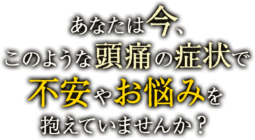 あなたは今、このような 頭痛の症状で不安やお悩みを抱えていませんか？